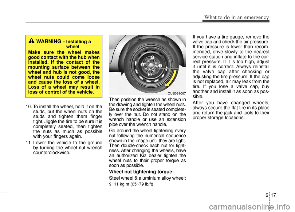 KIA Rio 2014 3.G Owners Manual 617
What to do in an emergency
10. To install the wheel, hold it on thestuds, put the wheel nuts on the
studs and tighten them finger
tight. Jiggle the tire to be sure it is
completely seated, then ti