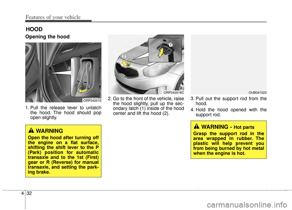 KIA Carens 2014 3.G Owners Manual Features of your vehicle
32
4
Opening the hood 
1. Pull the release lever to unlatch
the hood. The hood should pop
open slightly. 2. Go to the front of the vehicle, raise
the hood slightly, pull up th