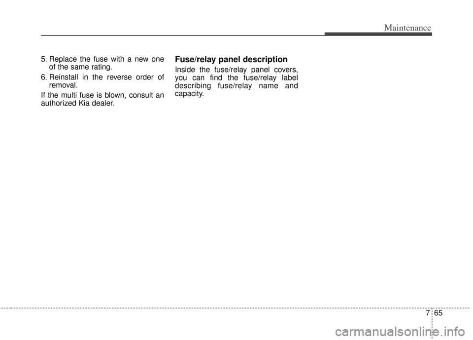 KIA Carens 2014 3.G Owners Manual 765
Maintenance
5. Replace the fuse with a new oneof the same rating.
6. Reinstall in the reverse order of removal.
If the multi fuse is blown, consult an
authorized Kia dealer.Fuse/relay panel descri KIA Carens 2014 3.G Owners Manual 765
Maintenance
5. Replace the fuse with a new oneof the same rating.
6. Reinstall in the reverse order of removal.
If the multi fuse is blown, consult an
authorized Kia dealer.Fuse/relay panel descri