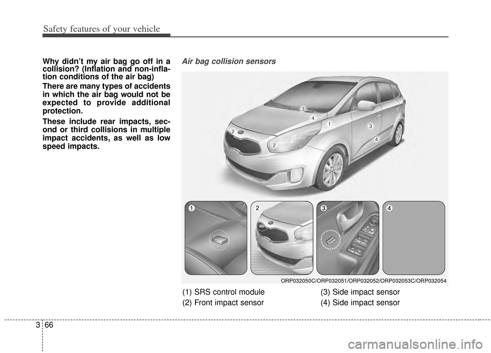 KIA Carens 2014 3.G Manual PDF Safety features of your vehicle
66
3
Why didn’t my air bag go off in a
collision? (Inflation and non-infla-
tion conditions of the air bag)
There are many types of accidents
in which the air bag wou