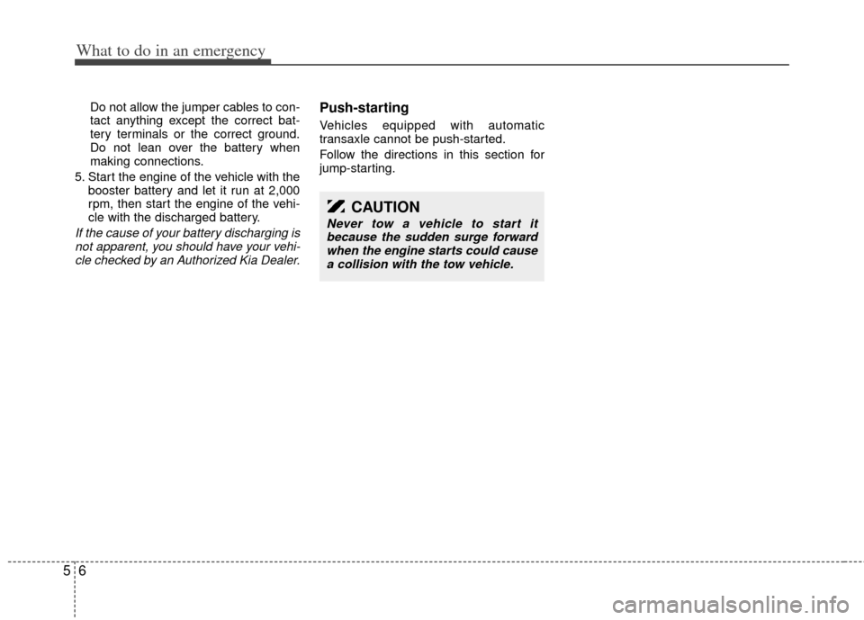 KIA Sedona 2014 3.G Owners Manual What to do in an emergency
65
Do not allow the jumper cables to con-
tact anything except the correct bat-
tery terminals or the correct ground.
Do not lean over the battery when
making connections.
5