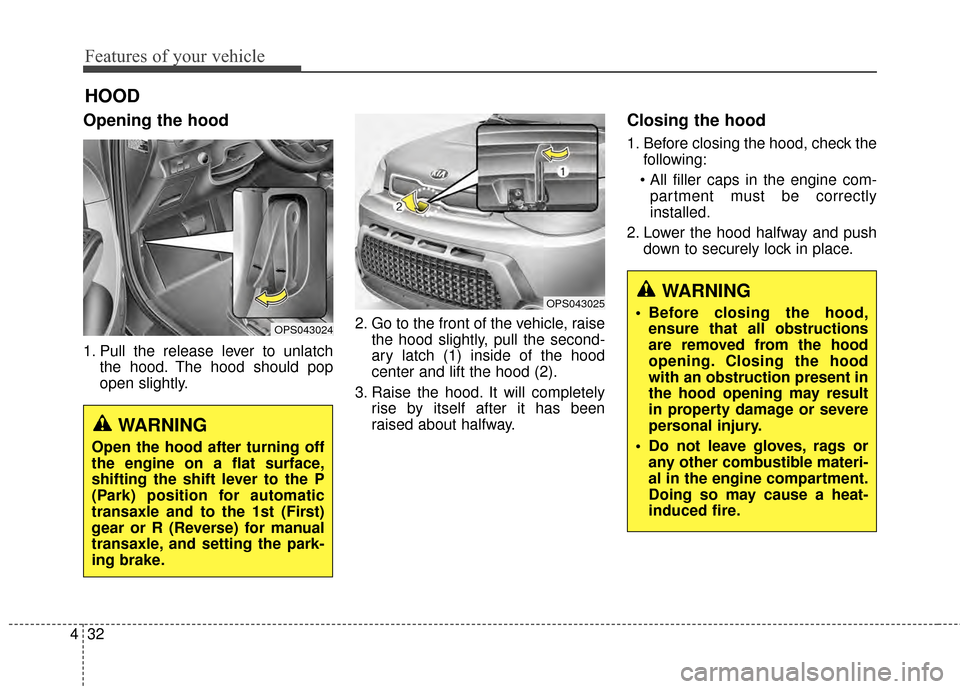 KIA Soul 2014 2.G Owners Manual Features of your vehicle
32
4
Opening the hood
1. Pull the release lever to unlatch
the hood. The hood should pop
open slightly. 2. Go to the front of the vehicle, raise
the hood slightly, pull the s KIA Soul 2014 2.G Owners Manual Features of your vehicle
32
4
Opening the hood
1. Pull the release lever to unlatch
the hood. The hood should pop
open slightly. 2. Go to the front of the vehicle, raise
the hood slightly, pull the s
