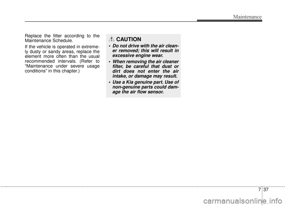 KIA Soul 2014 2.G Owners Manual 737
Maintenance
Replace the filter according to the
Maintenance Schedule.
If the vehicle is operated in extreme-
ly dusty or sandy areas, replace the
element more often than the usual
recommended inte KIA Soul 2014 2.G Owners Manual 737
Maintenance
Replace the filter according to the
Maintenance Schedule.
If the vehicle is operated in extreme-
ly dusty or sandy areas, replace the
element more often than the usual
recommended inte