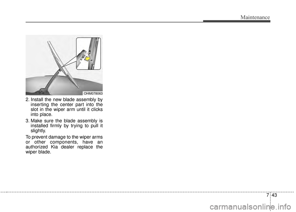 KIA Soul 2014 2.G Owners Manual 743
Maintenance
2. Install the new blade assembly byinserting the center part into the
slot in the wiper arm until it clicks
into place.
3. Make sure the blade assembly is installed firmly by trying t KIA Soul 2014 2.G Owners Manual 743
Maintenance
2. Install the new blade assembly byinserting the center part into the
slot in the wiper arm until it clicks
into place.
3. Make sure the blade assembly is installed firmly by trying t