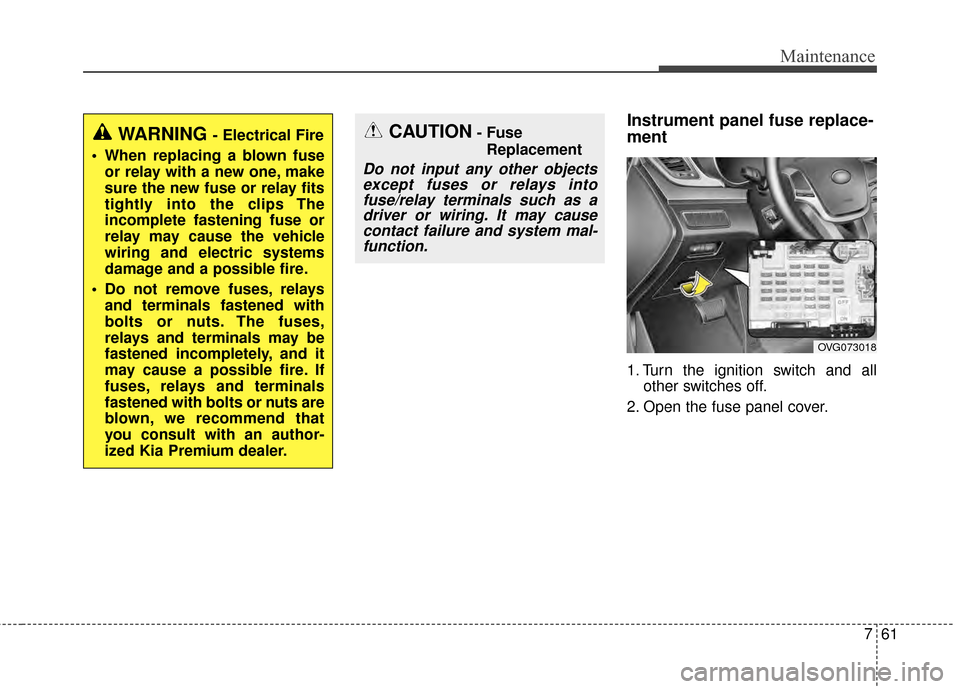 KIA Cadenza 2015 1.G Owners Manual 761
Maintenance
Instrument panel fuse replace-
ment
1. Turn the ignition switch and allother switches off.
2. Open the fuse panel cover.
OVG073018
CAUTION- Fuse Replacement
Do not input any other obje