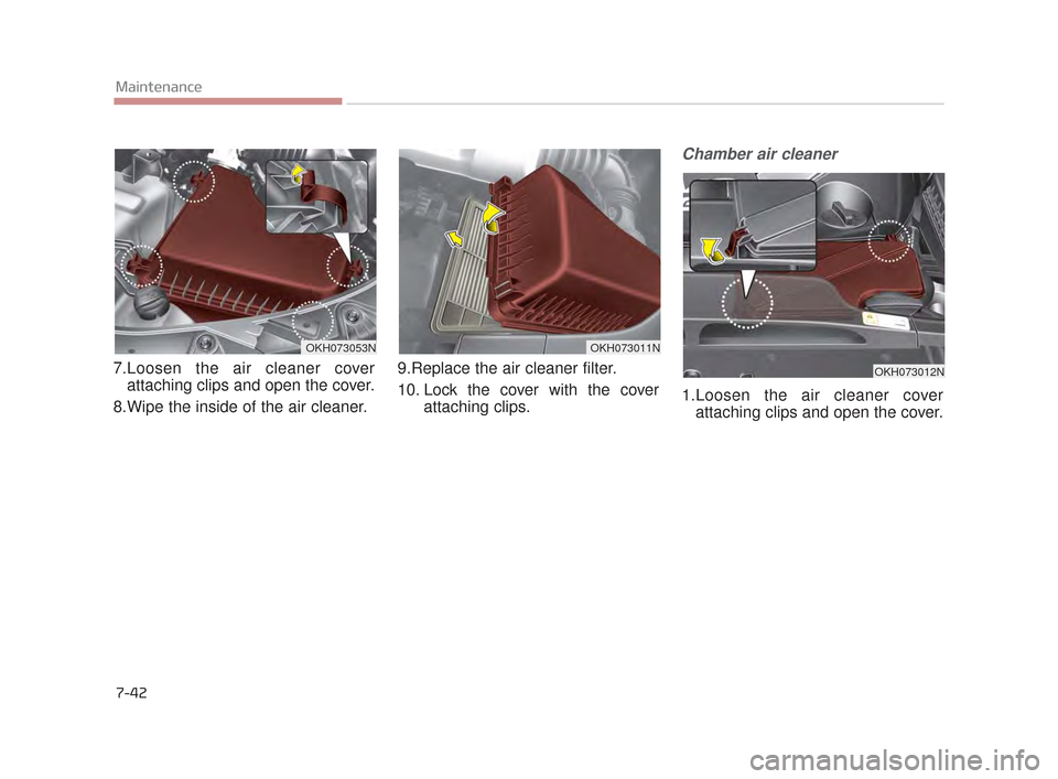 KIA K900 2015 1.G Owners Manual 7-42
Maintenance
7.Loosen the air cleaner coverattaching clips and open the cover.
8.Wipe the inside of the air cleaner. 9.Replace the air cleaner filter.
10. Lock the cover with the cover
attaching KIA K900 2015 1.G Owners Manual 7-42
Maintenance
7.Loosen the air cleaner coverattaching clips and open the cover.
8.Wipe the inside of the air cleaner. 9.Replace the air cleaner filter.
10. Lock the cover with the cover
attaching