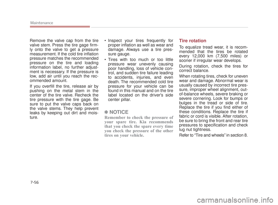 KIA K900 2015 1.G Owners Guide 7-56
Maintenance
Remove the valve cap from the tire
valve stem. Press the tire gage firm-
ly onto the valve to get a pressure
measurement. If the cold tire inflation
pressure matches the recommended
p