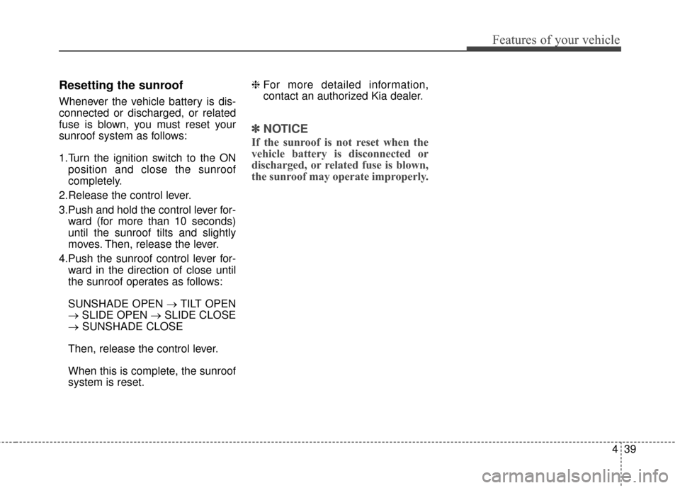 KIA Optima 2015 4.G Owners Manual 439
Features of your vehicle
Resetting the sunroof
Whenever the vehicle battery is dis-
connected or discharged, or related
fuse is blown, you must reset your
sunroof system as follows:
1.Turn the ign