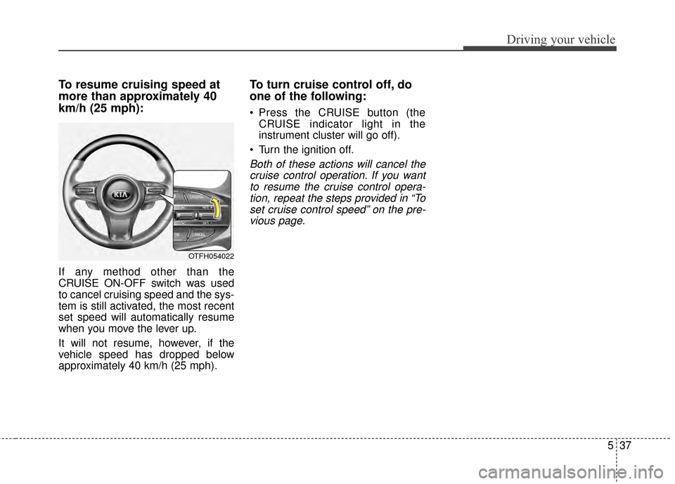 KIA Optima 2015 4.G Owners Manual 537
Driving your vehicle
To resume cruising speed at
more than approximately 40
km/h (25 mph):
If any method other than the
CRUISE ON-OFF switch was used
to cancel cruising speed and the sys-
tem is s
