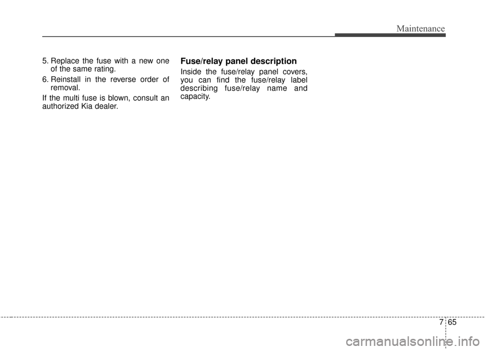 KIA Carens 2015 3.G Owners Manual 765
Maintenance
5. Replace the fuse with a new oneof the same rating.
6. Reinstall in the reverse order of removal.
If the multi fuse is blown, consult an
authorized Kia dealer.Fuse/relay panel descri