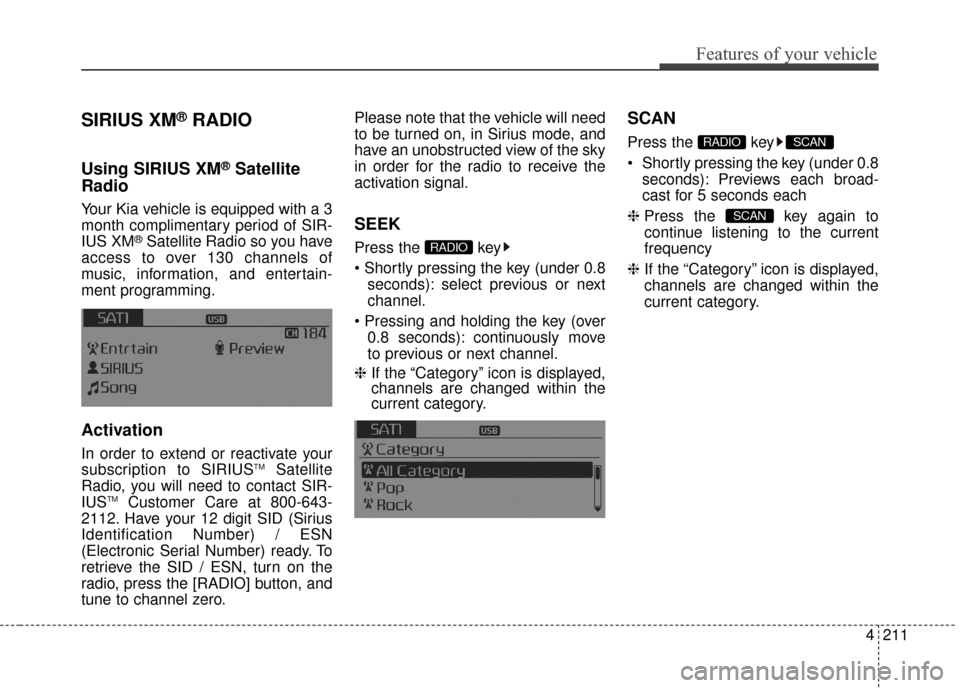 KIA Sedona 2015 3.G Owners Manual 4211
Features of your vehicle
SIRIUS XM®RADIO
Using SIRIUS XM®Satellite
Radio
Your Kia vehicle is equipped with a 3
month complimentary period of SIR-
IUS XM
®Satellite Radio so you have
access to KIA Sedona 2015 3.G Owners Manual 4211
Features of your vehicle
SIRIUS XM®RADIO
Using SIRIUS XM®Satellite
Radio
Your Kia vehicle is equipped with a 3
month complimentary period of SIR-
IUS XM
®Satellite Radio so you have
access to