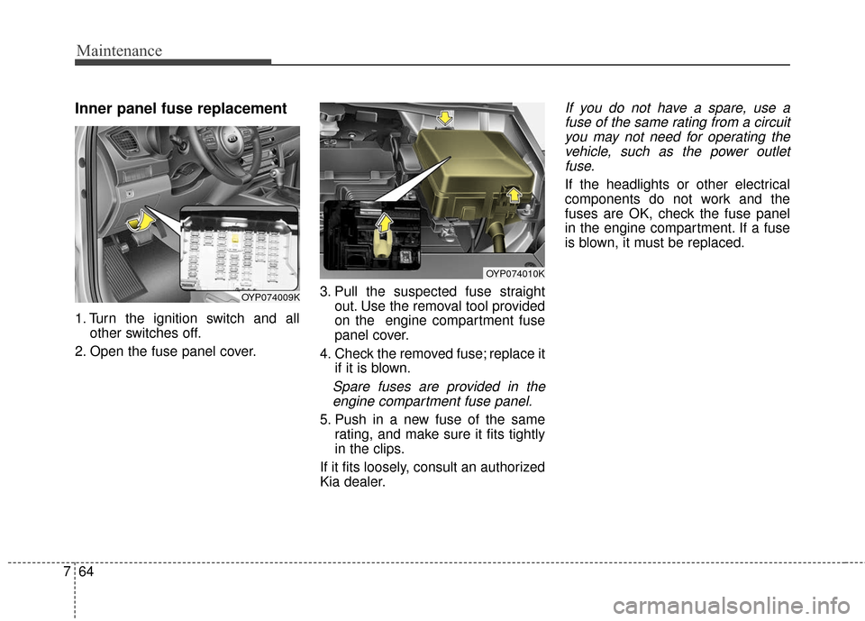 KIA Sedona 2015 3.G Owners Manual Maintenance
64
7
Inner panel fuse replacement
1. Turn the ignition switch and all
other switches off.
2. Open the fuse panel cover. 3. Pull the suspected fuse straight
out. Use the removal tool provid KIA Sedona 2015 3.G Owners Manual Maintenance
64
7
Inner panel fuse replacement
1. Turn the ignition switch and all
other switches off.
2. Open the fuse panel cover. 3. Pull the suspected fuse straight
out. Use the removal tool provid