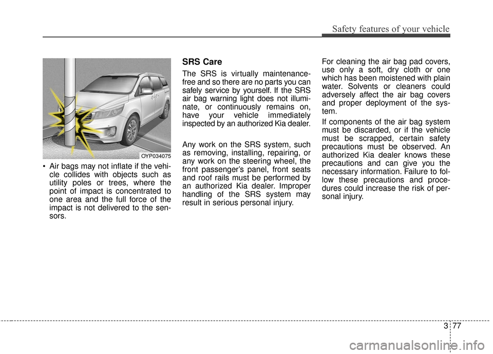 KIA Sedona 2015 3.G Owners Manual 377
Safety features of your vehicle
 Air bags may not inflate if the vehi-cle collides with objects such as
utility poles or trees, where the
point of impact is concentrated to
one area and the full f