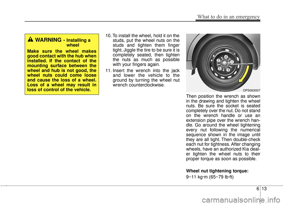 KIA Soul 2015 2.G Owners Manual 613
What to do in an emergency
10. To install the wheel, hold it on thestuds, put the wheel nuts on the
studs and tighten them finger
tight. Jiggle the tire to be sure it is
completely seated, then ti