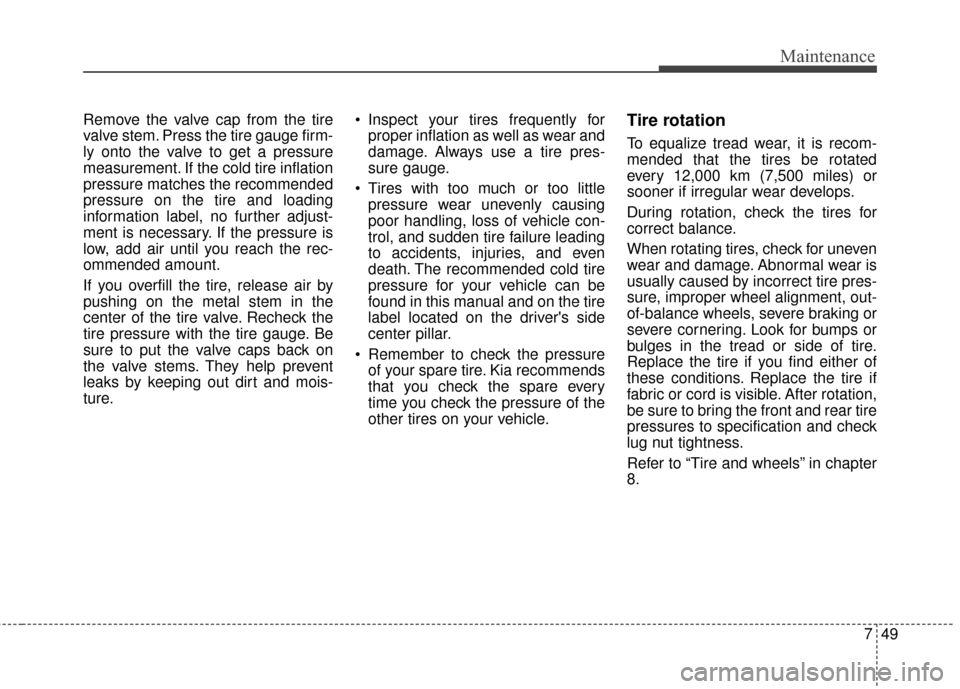 KIA Soul 2015 2.G Owners Manual 749
Maintenance
Remove the valve cap from the tire
valve stem. Press the tire gauge firm-
ly onto the valve to get a pressure
measurement. If the cold tire inflation
pressure matches the recommended
p KIA Soul 2015 2.G Owners Manual 749
Maintenance
Remove the valve cap from the tire
valve stem. Press the tire gauge firm-
ly onto the valve to get a pressure
measurement. If the cold tire inflation
pressure matches the recommended
p
