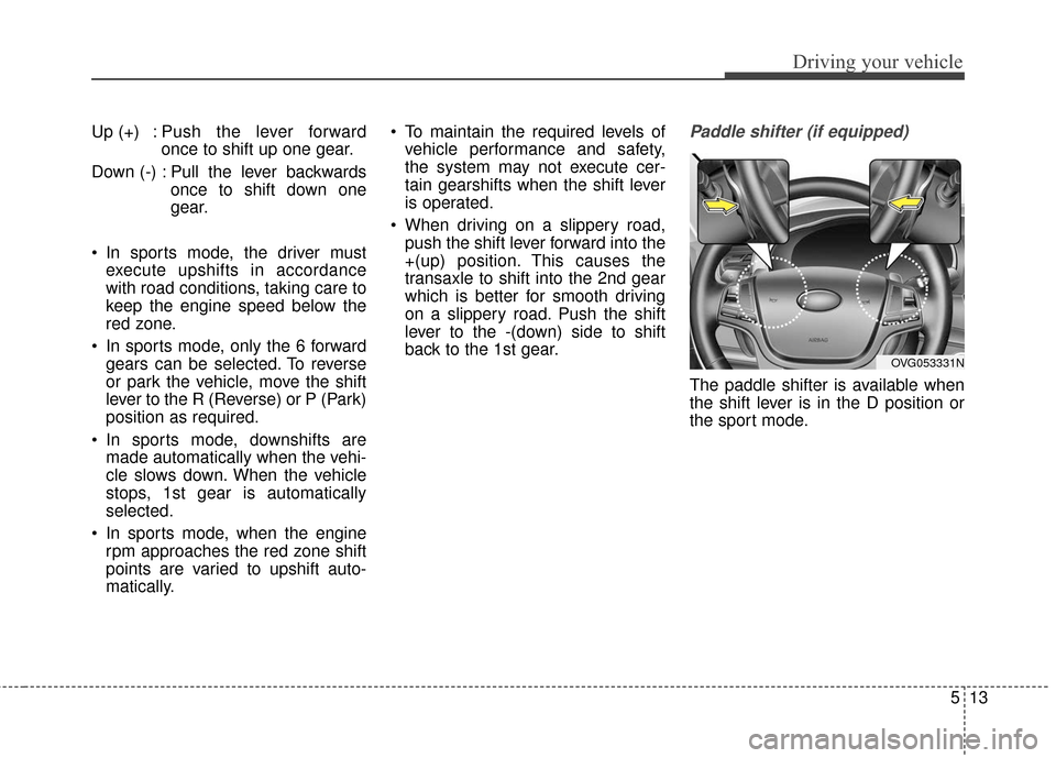 KIA Cadenza 2016 1.G Manual PDF 513
Driving your vehicle
Up (+) : Push the lever forwardonce to shift up one gear.
Down (-) : Pull the lever backwards once to shift down one
gear.
In sports mode, the driver must execute upshifts in KIA Cadenza 2016 1.G Manual PDF 513
Driving your vehicle
Up (+) : Push the lever forwardonce to shift up one gear.
Down (-) : Pull the lever backwards once to shift down one
gear.
In sports mode, the driver must execute upshifts in