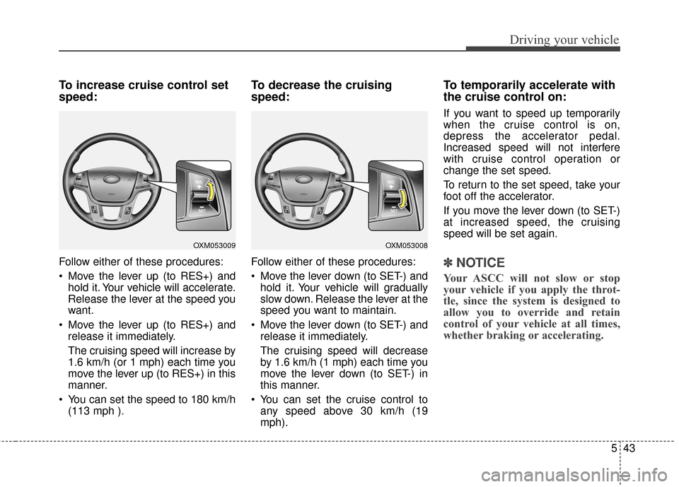 KIA Cadenza 2016 1.G Owners Manual 543
Driving your vehicle
To increase cruise control set
speed:
Follow either of these procedures:
Move the lever up (to RES+) andhold it. Your vehicle will accelerate.
Release the lever at the speed KIA Cadenza 2016 1.G Owners Manual 543
Driving your vehicle
To increase cruise control set
speed:
Follow either of these procedures:
Move the lever up (to RES+) andhold it. Your vehicle will accelerate.
Release the lever at the speed