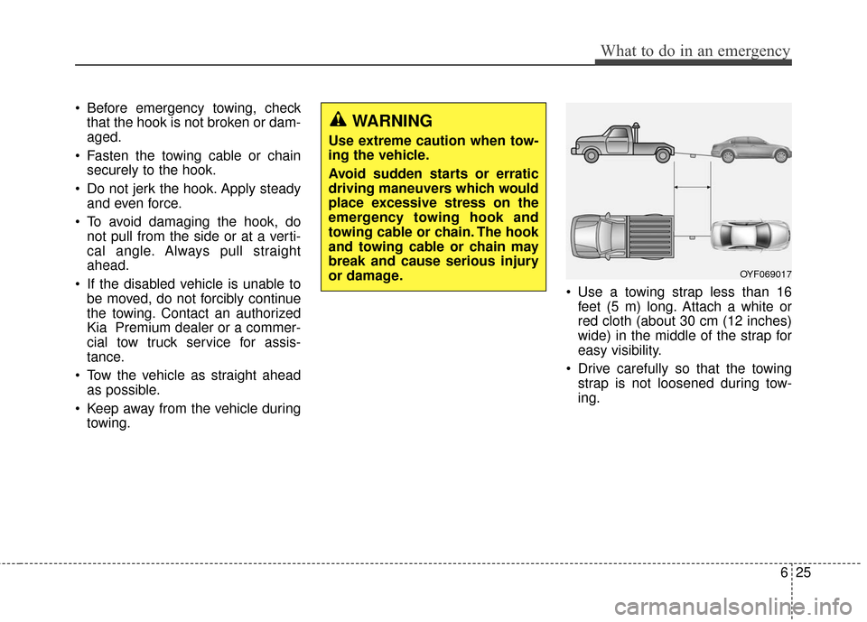 KIA Cadenza 2016 1.G Owners Manual 625
What to do in an emergency
Before emergency towing, checkthat the hook is not broken or dam-
aged.
Fasten the towing cable or chain securely to the hook.
Do not jerk the hook. Apply steady and KIA Cadenza 2016 1.G Owners Manual 625
What to do in an emergency
Before emergency towing, checkthat the hook is not broken or dam-
aged.
Fasten the towing cable or chain securely to the hook.
Do not jerk the hook. Apply steady and