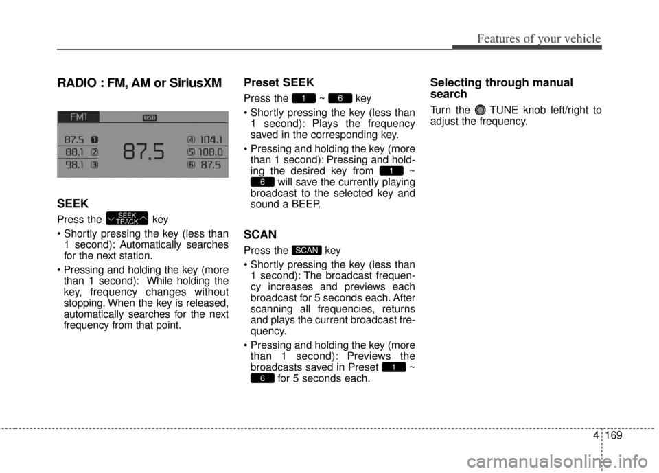 KIA Cerato 2016 2.G Owners Manual 4169
Features of your vehicle
RADIO : FM, AM or SiriusXM
SEEK
Press the key
1 second): A utomatically searches
for the next station.
more than 1 second): While holding the
key, frequency changes with KIA Cerato 2016 2.G Owners Manual 4169
Features of your vehicle
RADIO : FM, AM or SiriusXM
SEEK
Press the key
1 second): A utomatically searches
for the next station.
more than 1 second): While holding the
key, frequency changes with