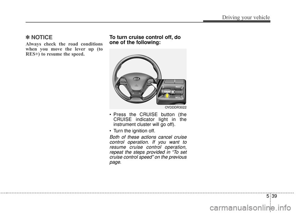 KIA Cerato 2016 2.G Owners Manual 539
Driving your vehicle
✽
✽NOTICE
Always check the road conditions
when you move the lever up (to
RES+) to resume the speed.
To turn cruise control off, do
one of the following:
 Press the CRUISE