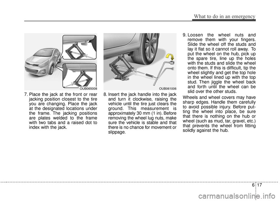 KIA Rio 2016 3.G Owners Manual 617
What to do in an emergency
7. Place the jack at the front or rearjacking position closest to the tire
you are changing. Place the jack
at the designated locations under
the frame. The jacking posi