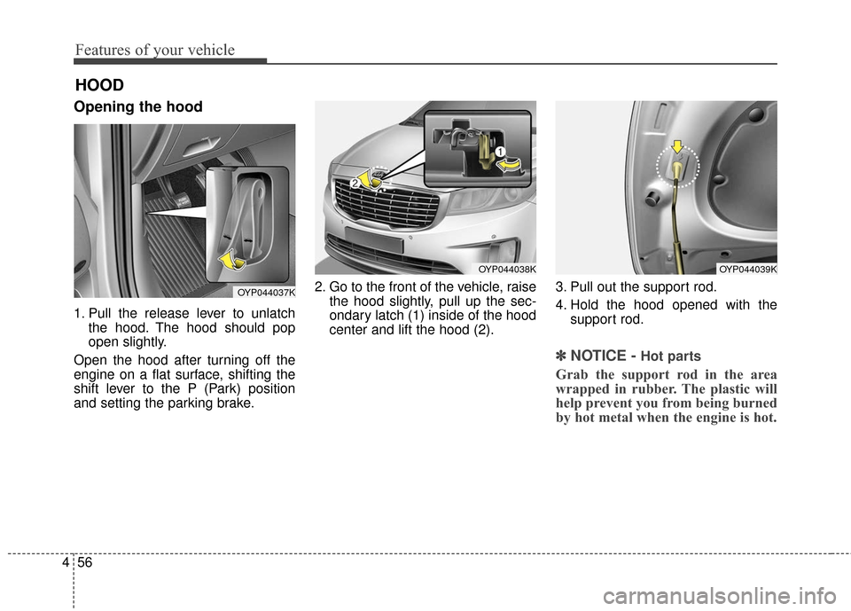 KIA Sedona 2016 3.G Owners Manual Features of your vehicle
56
4
Opening the hood 
1. Pull the release lever to unlatch
the hood. The hood should pop
open slightly.
Open the hood after turning off the
engine on a flat surface, shifting