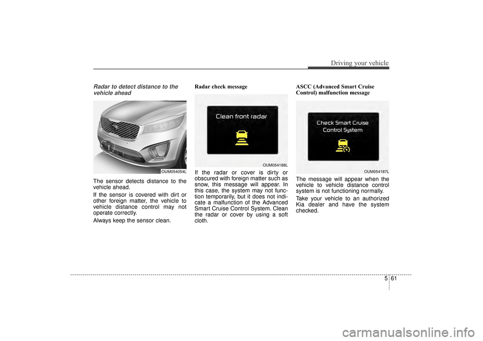 KIA Sorento 2016 3.G Owners Guide 561
Driving your vehicle
Radar to detect distance to thevehicle ahead
The sensor detects distance to the
vehicle ahead.
If the sensor is covered with dirt or
other foreign matter, the vehicle to
vehic KIA Sorento 2016 3.G Owners Guide 561
Driving your vehicle
Radar to detect distance to thevehicle ahead
The sensor detects distance to the
vehicle ahead.
If the sensor is covered with dirt or
other foreign matter, the vehicle to
vehic