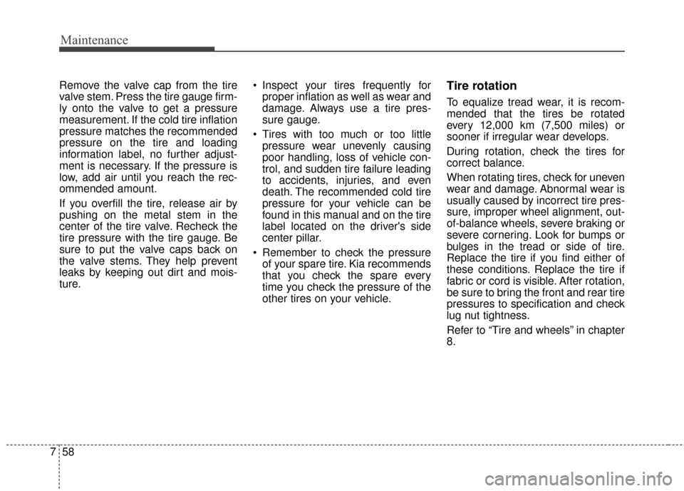 KIA Soul 2016 2.G Owners Manual Maintenance
58
7
Remove the valve cap from the tire
valve stem. Press the tire gauge firm-
ly onto the valve to get a pressure
measurement. If the cold tire inflation
pressure matches the recommended
KIA Soul 2016 2.G Owners Manual Maintenance
58
7
Remove the valve cap from the tire
valve stem. Press the tire gauge firm-
ly onto the valve to get a pressure
measurement. If the cold tire inflation
pressure matches the recommended