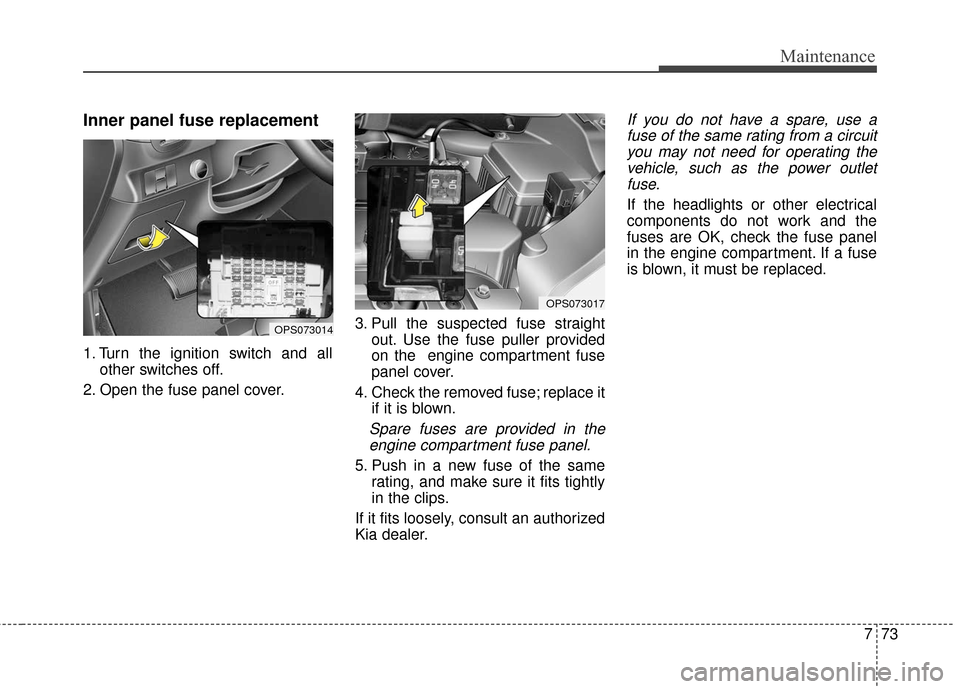 KIA Soul 2016 2.G Owners Manual 773
Maintenance
Inner panel fuse replacement
1. Turn the ignition switch and allother switches off.
2. Open the fuse panel cover. 3. Pull the suspected fuse straight
out. Use the fuse puller provided
