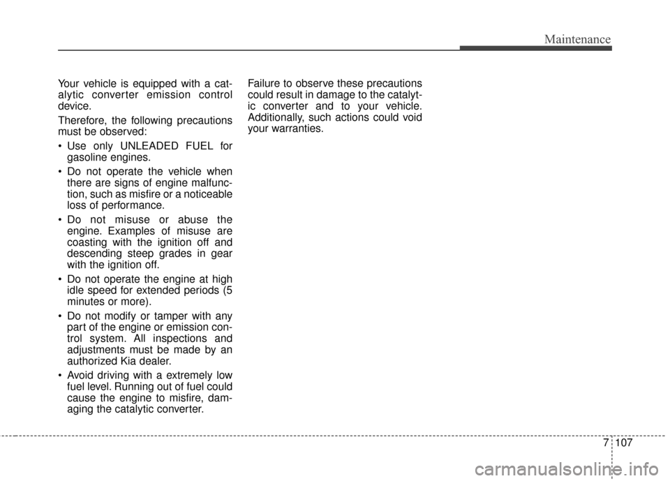 KIA Soul 2016 2.G Owners Manual 7107
Maintenance
Your vehicle is equipped with a cat-
alytic converter emission control
device.
Therefore, the following precautions
must be observed:
Use only UNLEADED FUEL forgasoline engines.
Do KIA Soul 2016 2.G Owners Manual 7107
Maintenance
Your vehicle is equipped with a cat-
alytic converter emission control
device.
Therefore, the following precautions
must be observed:
Use only UNLEADED FUEL forgasoline engines.
Do