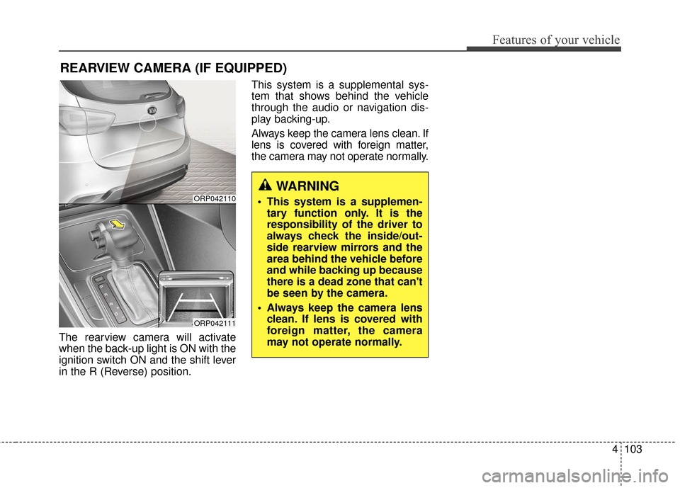 KIA Rondo 2017 3.G Owners Manual 4103
Features of your vehicle
The rearview camera will activate
when the back-up light is ON with the
ignition switch ON and the shift lever
in the R (Reverse) position.This system is a supplemental s