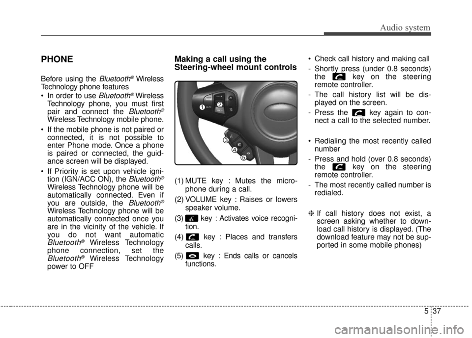 KIA Carens 2017 3.G Owners Manual Audio system
537
PHONE
Before using the Bluetooth®Wireless
Technology phone features
 In order to use 
Bluetooth®Wireless
Technology phone, you must first
pair and connect the 
Bluetooth®
Wireless 