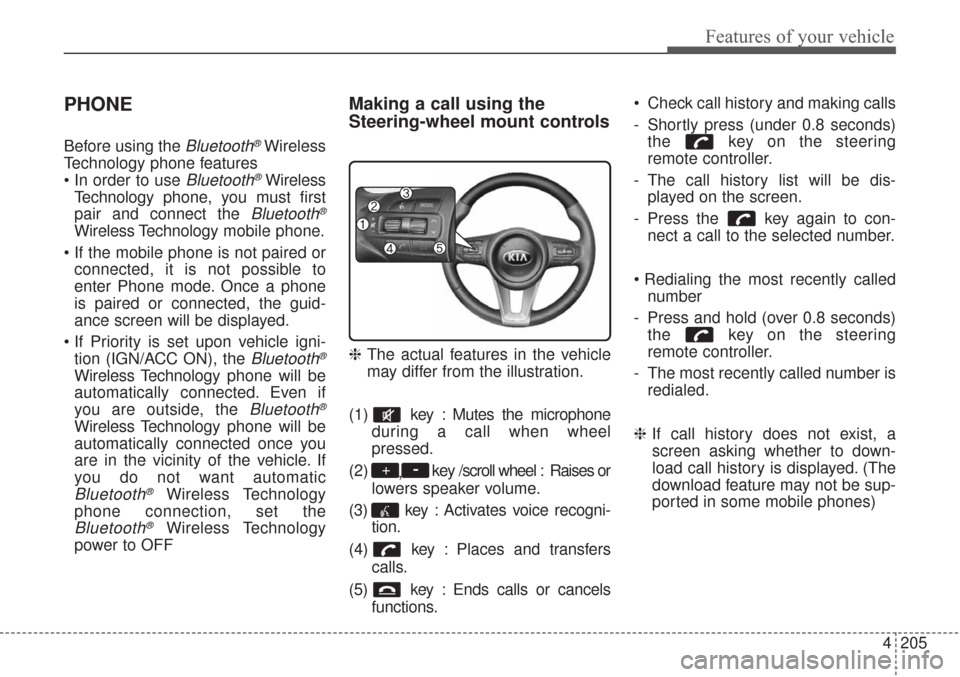 KIA Sorento 2017 3.G Owners Manual 4205
Features of your vehicle
PHONE
Before using the Bluetooth®Wireless
Technology phone features
Bluetooth®Wireless
Technologyphone, you must first
pair and connect the
Bluetooth®
Wireless Techn KIA Sorento 2017 3.G Owners Manual 4205
Features of your vehicle
PHONE
Before using the Bluetooth®Wireless
Technology phone features
Bluetooth®Wireless
Technologyphone, you must first
pair and connect the
Bluetooth®
Wireless Techn