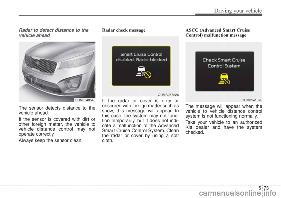 KIA Sorento 2017 3.G Owners Guide 573
Driving your vehicle
Radar to detect distance to thevehicle ahead
The sensor detects distance to the
vehicle ahead.
If the sensor is covered with dirt or
other foreign matter, the vehicle to
vehic KIA Sorento 2017 3.G Owners Guide 573
Driving your vehicle
Radar to detect distance to thevehicle ahead
The sensor detects distance to the
vehicle ahead.
If the sensor is covered with dirt or
other foreign matter, the vehicle to
vehic