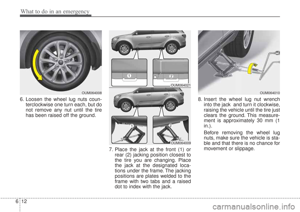 KIA Sorento 2017 3.G Owners Manual What to do in an emergency
12
6
6. Loosen the wheel lug nuts coun-
terclockwise one turn each, but do
not remove any nut until the tire
has been raised off the ground.
7. Place the jack at the front ( KIA Sorento 2017 3.G Owners Manual What to do in an emergency
12
6
6. Loosen the wheel lug nuts coun-
terclockwise one turn each, but do
not remove any nut until the tire
has been raised off the ground.
7. Place the jack at the front (