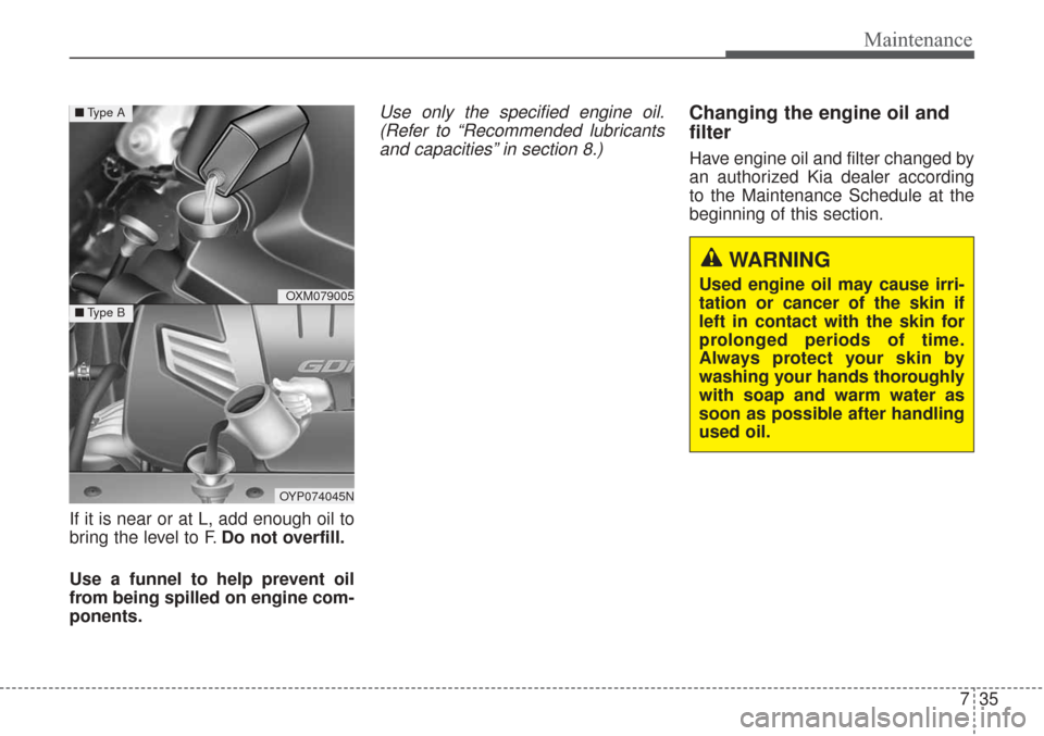 KIA Sorento 2017 3.G Service Manual 735
Maintenance
If it is near or at L, add enough oil to
bring the level to F.Do not overfill.
Use a funnel to help prevent oil
from being spilled on engine com-
ponents.
Use only the specified engine