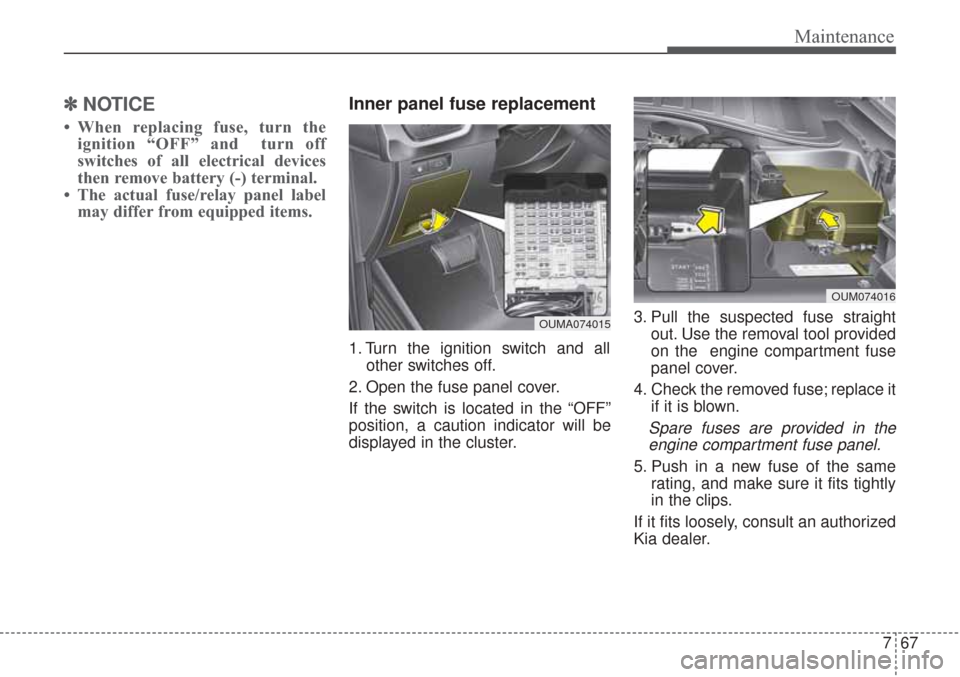 KIA Sorento 2017 3.G Owners Manual 767
Maintenance
✽ ✽NOTICE
• When replacing fuse, turn the
ignition “OFF” and turn off
switches of all electrical devices
then remove battery (-) terminal.
• The actual fuse/relay panel KIA Sorento 2017 3.G Owners Manual 767
Maintenance
✽ ✽NOTICE
• When replacing fuse, turn the
ignition “OFF” and turn off
switches of all electrical devices
then remove battery (-) terminal.
• The actual fuse/relay panel
