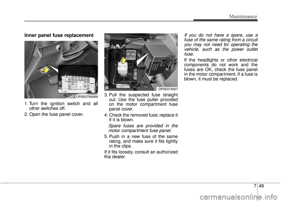 KIA Soul EV 2017 2.G Owners Manual 749
Maintenance
Inner panel fuse replacement
1. Turn the ignition switch and allother switches off.
2. Open the fuse panel cover. 3. Pull the suspected fuse straight
out. Use the fuse puller provided
