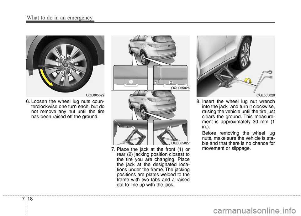 KIA Sportage 2017 QL / 4.G Owners Manual What to do in an emergency
18
7
6. Loosen the wheel lug nuts coun-
terclockwise one turn each, but do
not remove any nut until the tire
has been raised off the ground.
7. Place the jack at the front (