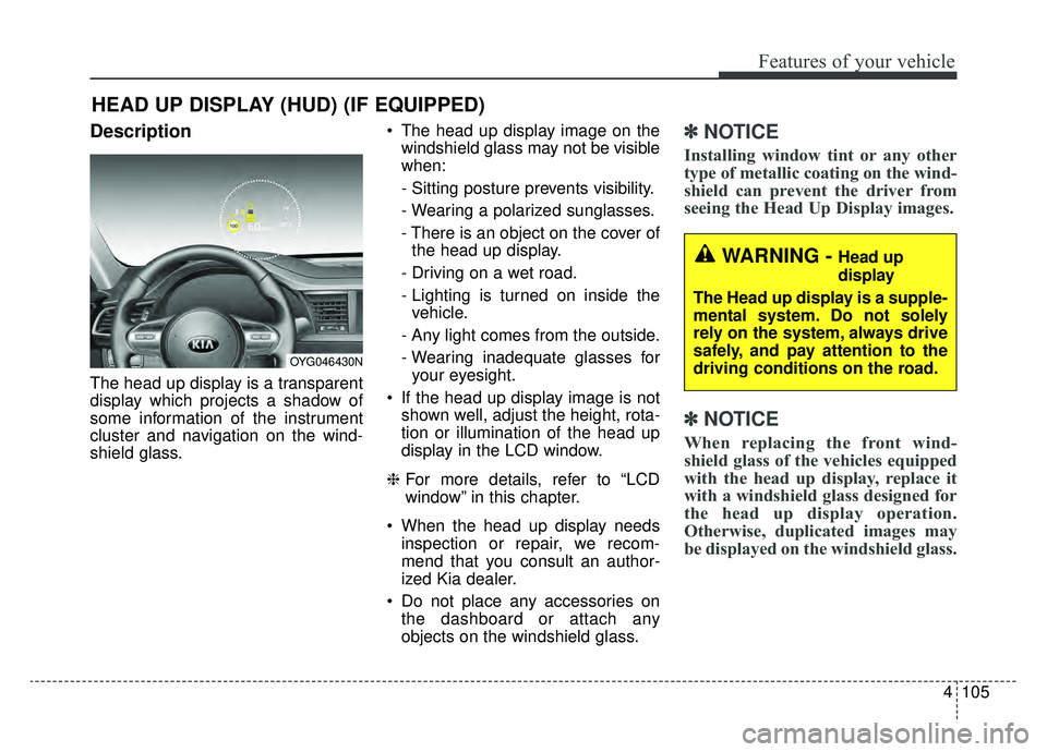 KIA CADENZA 2019 Owners Manual 4105
Features of your vehicle
Description
The head up display is a transparent
display which projects a shadow of
some information of the instrument
cluster and navigation on the wind-
shield glass. T KIA CADENZA 2019 Owners Manual 4105
Features of your vehicle
Description
The head up display is a transparent
display which projects a shadow of
some information of the instrument
cluster and navigation on the wind-
shield glass. T