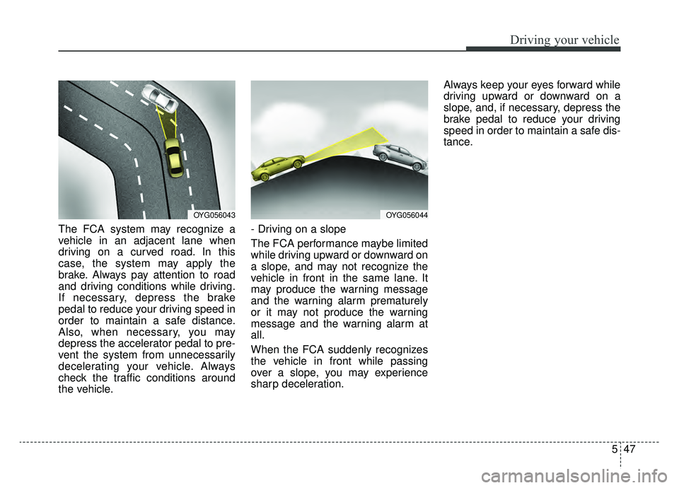 KIA CADENZA 2019  Owners Manual 547
Driving your vehicle
The FCA system may recognize a
vehicle in an adjacent lane when
driving on a curved road. In this
case, the system may apply the
brake. Always pay attention to road
and drivin