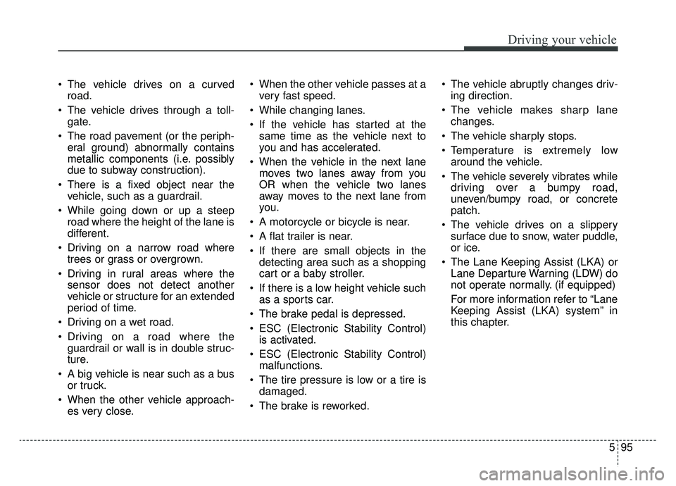 KIA CADENZA 2019 Service Manual 595
Driving your vehicle
 The vehicle drives on a curvedroad.
 The vehicle drives through a toll- gate.
 The road pavement (or the periph- eral ground) abnormally contains
metallic components (i.e. po