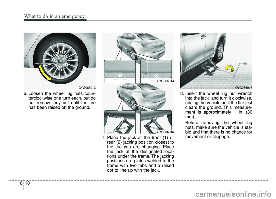 KIA CADENZA 2019 Owners Manual What to do in an emergency
18
6
6. Loosen the wheel lug nuts coun-
terclockwise one turn each, but do
not remove any nut until the tire
has been raised off the ground.
7. Place the jack at the front ( KIA CADENZA 2019 Owners Manual What to do in an emergency
18
6
6. Loosen the wheel lug nuts coun-
terclockwise one turn each, but do
not remove any nut until the tire
has been raised off the ground.
7. Place the jack at the front (