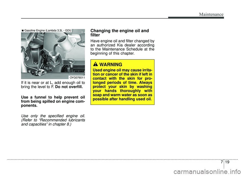 KIA CADENZA 2019 Owners Manual 719
Maintenance
If it is near or at L, add enough oil to
bring the level to F.Do not overfill.
Use a funnel to help prevent oil
from being spilled on engine com-
ponents.
Use only the specified engine KIA CADENZA 2019 Owners Manual 719
Maintenance
If it is near or at L, add enough oil to
bring the level to F.Do not overfill.
Use a funnel to help prevent oil
from being spilled on engine com-
ponents.
Use only the specified engine