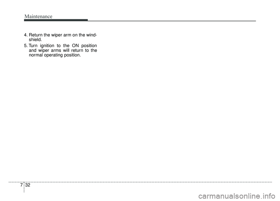 KIA CADENZA 2019 Owners Manual Maintenance
32
7
4. Return the wiper arm on the wind-
shield.
5. Turn ignition to the ON position and wiper arms will return to the
normal operating position. KIA CADENZA 2019 Owners Manual Maintenance
32
7
4. Return the wiper arm on the wind-
shield.
5. Turn ignition to the ON position and wiper arms will return to the
normal operating position.