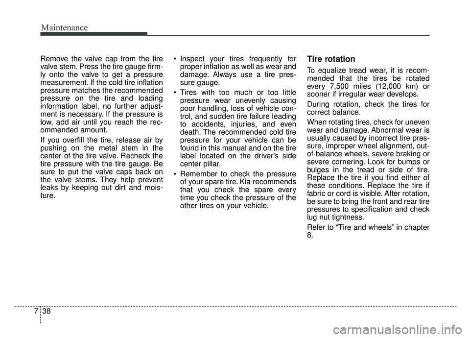 KIA CADENZA 2019 Owners Manual Maintenance
38
7
Remove the valve cap from the tire
valve stem. Press the tire gauge firm-
ly onto the valve to get a pressure
measurement. If the cold tire inflation
pressure matches the recommended
KIA CADENZA 2019 Owners Manual Maintenance
38
7
Remove the valve cap from the tire
valve stem. Press the tire gauge firm-
ly onto the valve to get a pressure
measurement. If the cold tire inflation
pressure matches the recommended