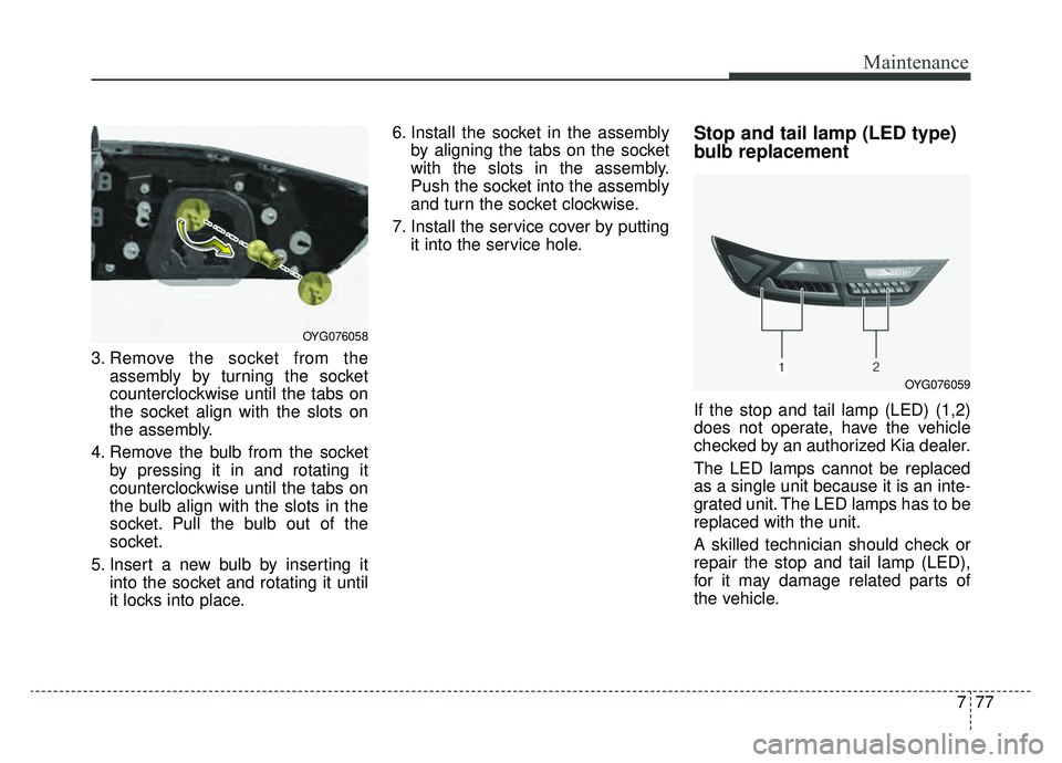 KIA CADENZA 2019 Owners Manual 777
Maintenance
3. Remove the socket from theassembly by turning the socket
counterclockwise until the tabs on
the socket align with the slots on
the assembly.
4. Remove the bulb from the socket by pr KIA CADENZA 2019 Owners Manual 777
Maintenance
3. Remove the socket from theassembly by turning the socket
counterclockwise until the tabs on
the socket align with the slots on
the assembly.
4. Remove the bulb from the socket by pr