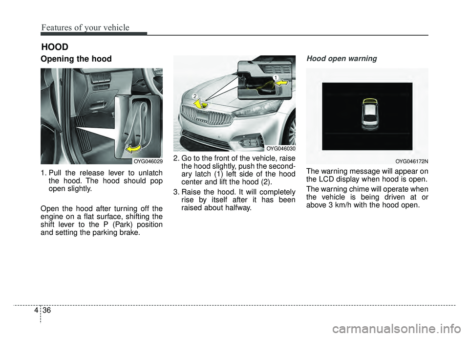 KIA CADENZA 2018  Owners Manual Features of your vehicle
36
4
Opening the hood 
1. Pull the release lever to unlatch
the hood. The hood should pop
open slightly.
Open the hood after turning off the
engine on a flat surface, shifting