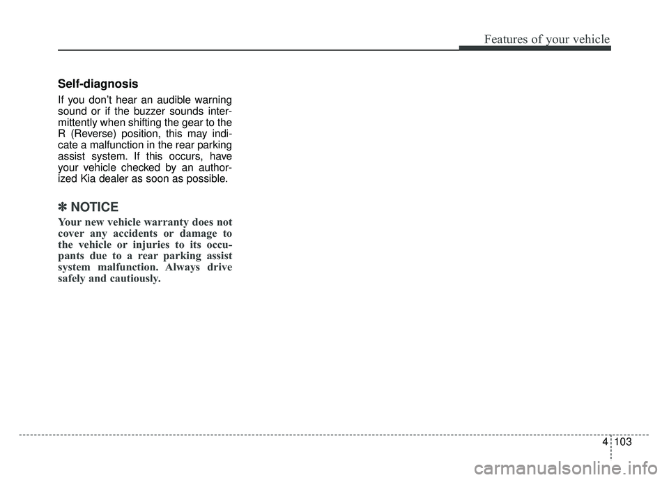 KIA CADENZA 2018 Owners Manual 4103
Features of your vehicle
Self-diagnosis
If you don’t hear an audible warning
sound or if the buzzer sounds inter-
mittently when shifting the gear to the
R (Reverse) position, this may indi-
ca KIA CADENZA 2018 Owners Manual 4103
Features of your vehicle
Self-diagnosis
If you don’t hear an audible warning
sound or if the buzzer sounds inter-
mittently when shifting the gear to the
R (Reverse) position, this may indi-
ca