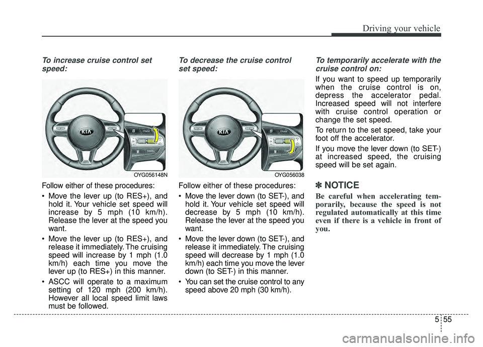 KIA CADENZA 2018  Owners Manual 555
Driving your vehicle
To increase cruise control setspeed:
Follow either of these procedures:
 Move the lever up (to RES+), and hold it. Your vehicle set speed will
increase by 5 mph (10 km/h).
Rel
